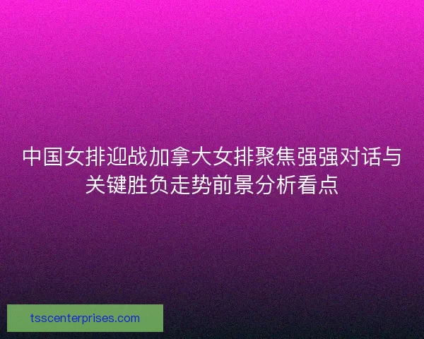 中国女排迎战加拿大女排聚焦强强对话与关键胜负走势前景分析看点