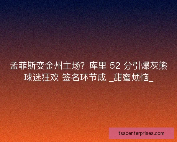 孟菲斯变金州主场？库里 52 分引爆灰熊球迷狂欢 签名环节成 _甜蜜烦恼_