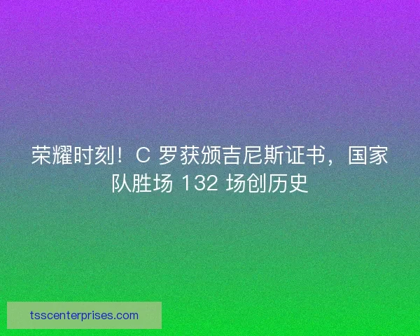 荣耀时刻！C 罗获颁吉尼斯证书，国家队胜场 132 场创历史