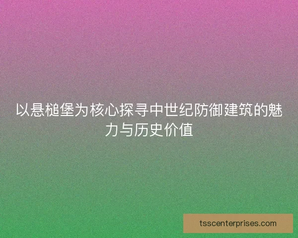 以悬槌堡为核心探寻中世纪防御建筑的魅力与历史价值