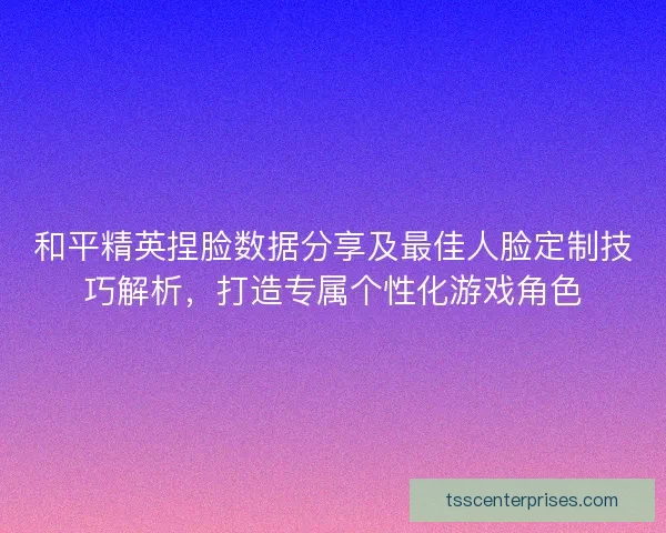 和平精英捏脸数据分享及最佳人脸定制技巧解析，打造专属个性化游戏角色
