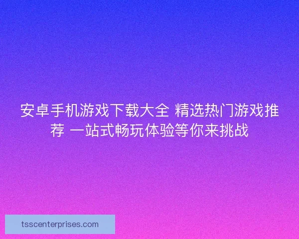 安卓手机游戏下载大全 精选热门游戏推荐 一站式畅玩体验等你来挑战