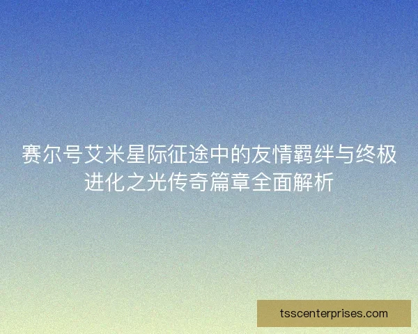 赛尔号艾米星际征途中的友情羁绊与终极进化之光传奇篇章全面解析