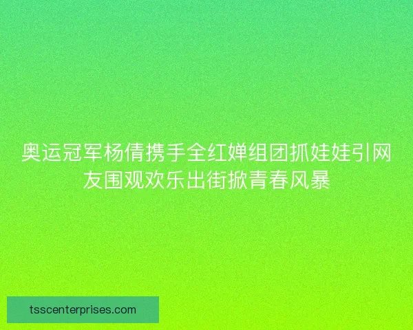 奥运冠军杨倩携手全红婵组团抓娃娃引网友围观欢乐出街掀青春风暴