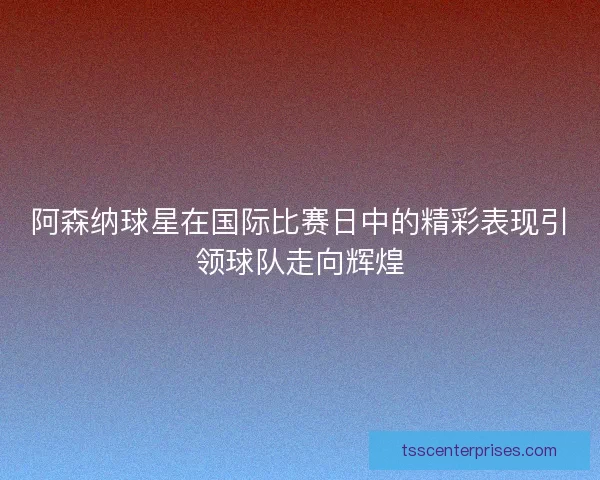 阿森纳球星在国际比赛日中的精彩表现引领球队走向辉煌