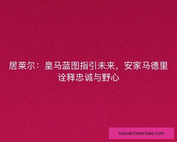 居莱尔：皇马蓝图指引未来，安家马德里诠释忠诚与野心