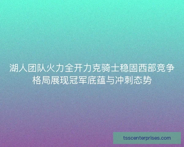 湖人团队火力全开力克骑士稳固西部竞争格局展现冠军底蕴与冲刺态势