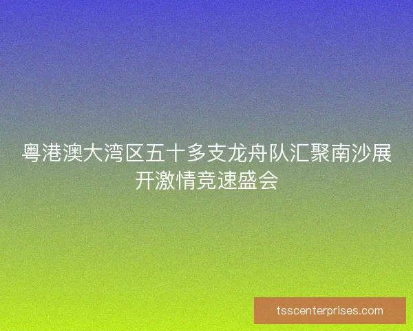 粤港澳大湾区五十多支龙舟队汇聚南沙展开激情竞速盛会