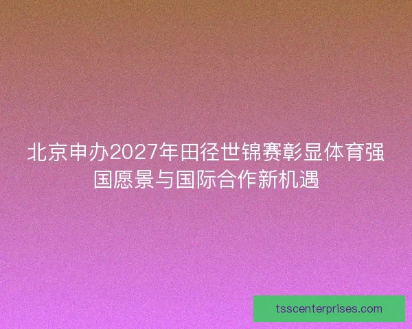 北京申办2027年田径世锦赛彰显体育强国愿景与国际合作新机遇