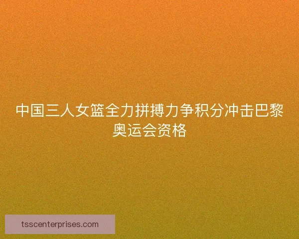 中国三人女篮全力拼搏力争积分冲击巴黎奥运会资格