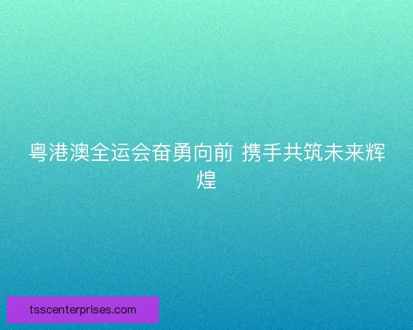 粤港澳全运会奋勇向前 携手共筑未来辉煌