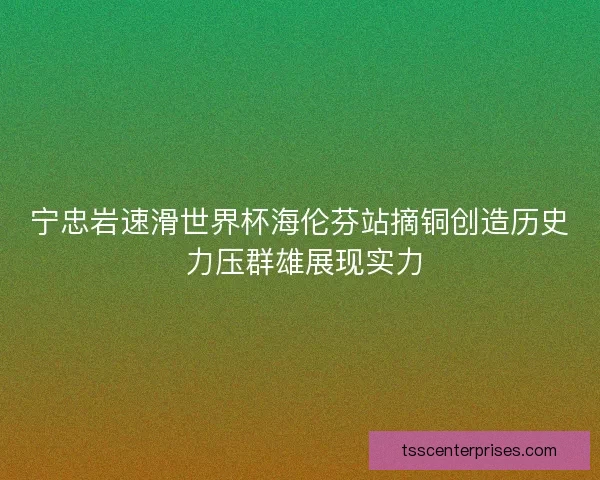 宁忠岩速滑世界杯海伦芬站摘铜创造历史 力压群雄展现实力