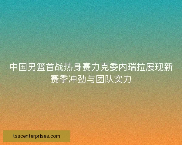 中国男篮首战热身赛力克委内瑞拉展现新赛季冲劲与团队实力