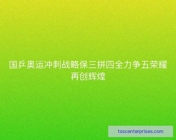 国乒奥运冲刺战略保三拼四全力争五荣耀再创辉煌