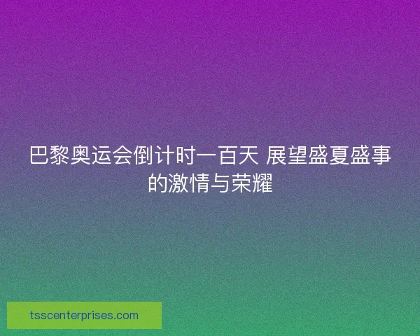 巴黎奥运会倒计时一百天 展望盛夏盛事的激情与荣耀