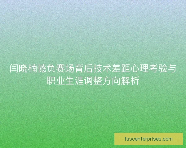 闫晓楠憾负赛场背后技术差距心理考验与职业生涯调整方向解析