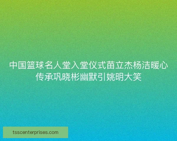 中国篮球名人堂入堂仪式苗立杰杨洁暖心传承巩晓彬幽默引姚明大笑