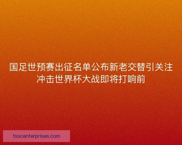 国足世预赛出征名单公布新老交替引关注冲击世界杯大战即将打响前