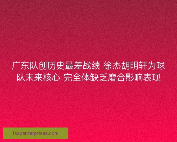 广东队创历史最差战绩 徐杰胡明轩为球队未来核心 完全体缺乏磨合影响表现
