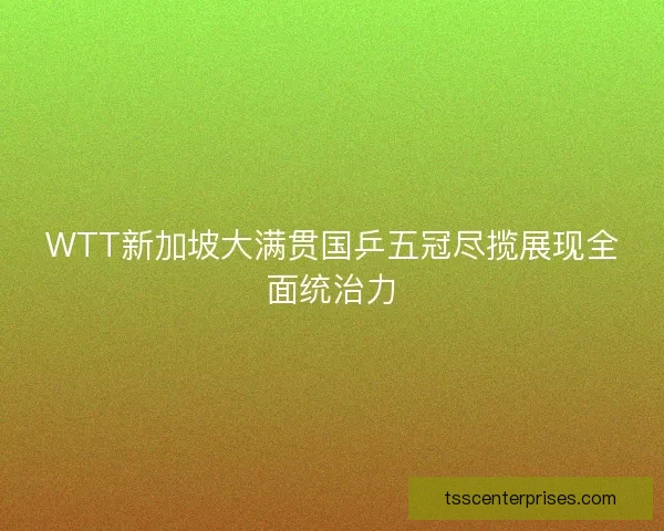 WTT新加坡大满贯国乒五冠尽揽展现全面统治力
