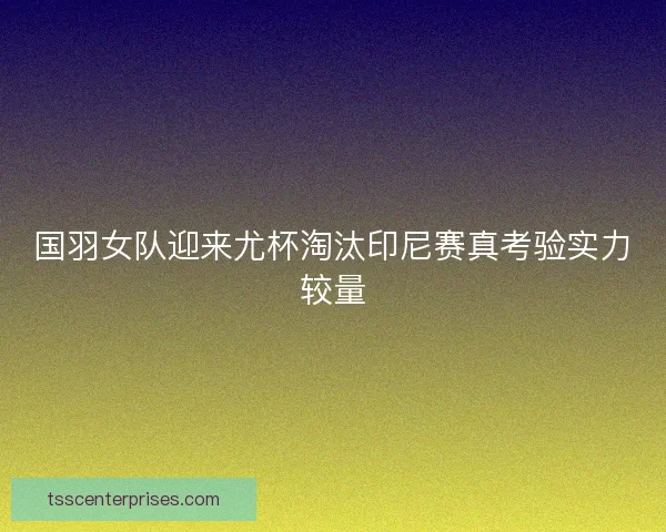 国羽女队迎来尤杯淘汰印尼赛真考验实力较量