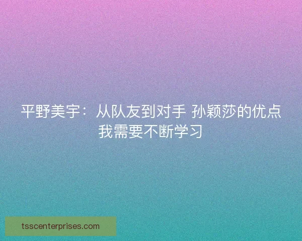 平野美宇：从队友到对手 孙颖莎的优点我需要不断学习