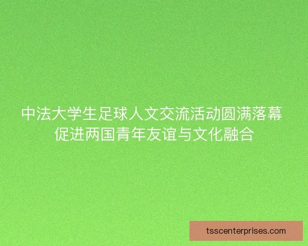 中法大学生足球人文交流活动圆满落幕 促进两国青年友谊与文化融合