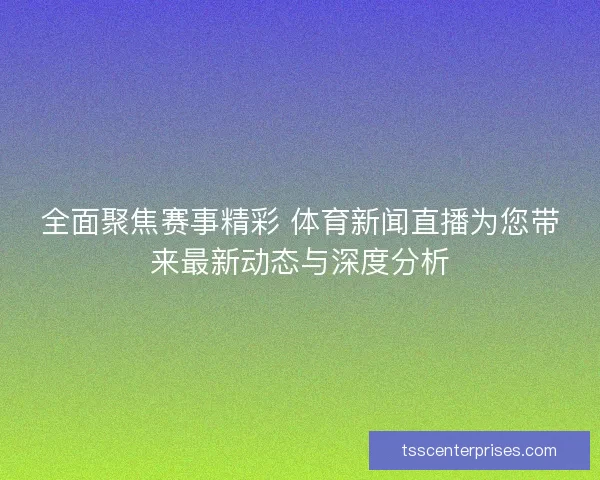 全面聚焦赛事精彩 体育新闻直播为您带来最新动态与深度分析