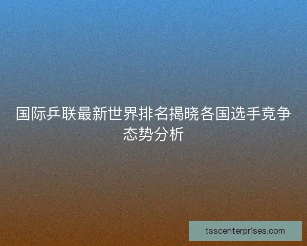 国际乒联最新世界排名揭晓各国选手竞争态势分析